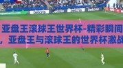亚盘王滚球王世界杯-精彩瞬间，亚盘王与滚球王的世界杯激战