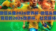 微信头像2026世界杯-微信头像背后的2026世界杯，社交媒体中的足球热情与展望