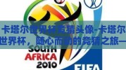 卡塔尔世界杯竞猜头像-卡塔尔世界杯，随心而动的竞猜之旅——从头像揭秘球迷热情