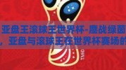 亚盘王滚球王世界杯-鏖战绿茵，亚盘与滚球王在世界杯赛场的风云对决