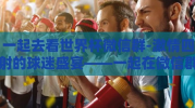 一起去看世界杯微信群-激情四射的球迷盛宴——一起在微信群中见证世界杯的荣耀时刻
