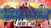 彩票中心世界杯-彩票中心，激活世界杯热度的另类加速器