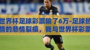 世界杯足球彩票输了6万-足球热情的悲情裂痕，我与世界杯彩票6万元之殇的反思