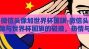 微信头像加世界杯国旗-微信头像与世界杯国旗的碰撞，热情与身份的微妙交织