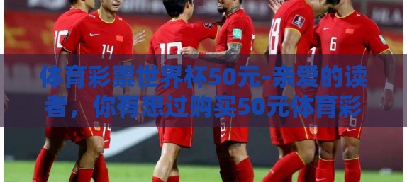 体育彩票世界杯50元-亲爱的读者,你有想过购买50元体育彩票,在赛事场外追寻第一个进球的奇迹吗?这个周末,随着世界杯足球赛的脚步日益临近,我们不防从一个小小的50元开始,亲自体验这种纯粹的、充满冒险的乐趣 体育彩票世界杯50元-亲爱的读者,你有想过购买50元体育彩票,在赛事场外追寻第一个进球的奇迹吗?这个周末,随着世界杯足球赛的脚步日益临近,我们不防从一个小小的50元开始,亲自体验这种纯粹的、充满冒险的乐趣