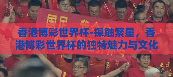 香港博彩世界杯-探触繁星，香港博彩世界杯的独特魅力与文化交融