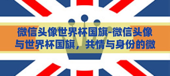 微信头像世界杯国旗-微信头像与世界杯国旗，共情与身份的微妙交织