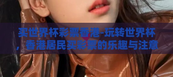 买世界杯彩票香港-玩转世界杯,香港居民买彩票的乐趣与注意事项 买世界杯彩票香港-玩转世界杯,香港居民买彩票的乐趣与注意事项