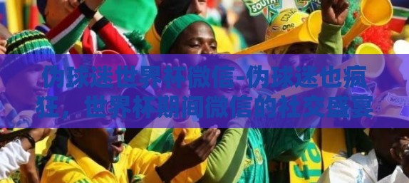 伪球迷世界杯微信-伪球迷也疯狂，世界杯期间微信的社交盛宴