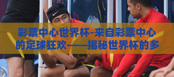 彩票中心世界杯-来自彩票中心的足球狂欢——揭秘世界杯的多元魅力