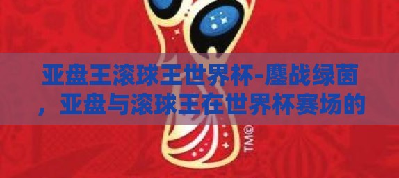 亚盘王滚球王世界杯-鏖战绿茵，亚盘与滚球王在世界杯赛场的风云对决