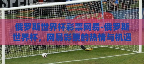 俄罗斯世界杯彩票网易-俄罗斯世界杯,网易彩票的热情与机遇 俄罗斯世界杯彩票网易-俄罗斯世界杯,网易彩票的热情与机遇
